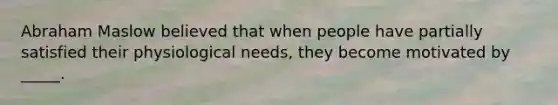 Abraham Maslow believed that when people have partially satisfied their physiological needs, they become motivated by _____.