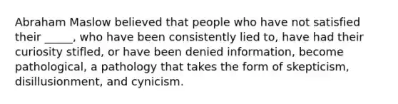 Abraham Maslow believed that people who have not satisfied their _____, who have been consistently lied to, have had their curiosity stifled, or have been denied information, become pathological, a pathology that takes the form of skepticism, disillusionment, and cynicism.