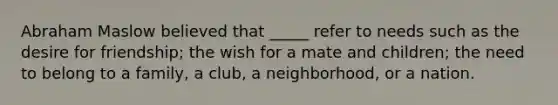 Abraham Maslow believed that _____ refer to needs such as the desire for friendship; the wish for a mate and children; the need to belong to a family, a club, a neighborhood, or a nation.