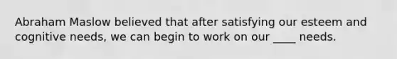 Abraham Maslow believed that after satisfying our esteem and cognitive needs, we can begin to work on our ____ needs.