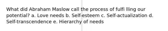 What did Abraham Maslow call the process of fulfi lling our potential? a. Love needs b. Self-esteem c. Self-actualization d. Self-transcendence e. Hierarchy of needs