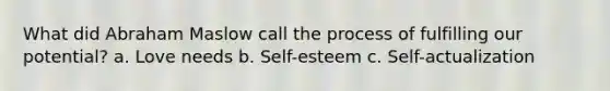 What did Abraham Maslow call the process of fulfilling our potential? a. Love needs b. Self-esteem c. Self-actualization