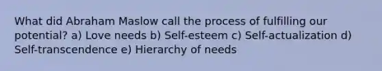 What did Abraham Maslow call the process of fulfilling our potential? a) Love needs b) Self-esteem c) Self-actualization d) Self-transcendence e) Hierarchy of needs