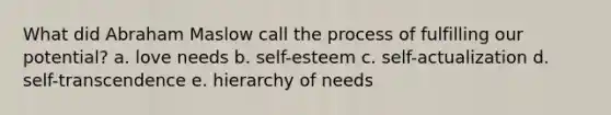 What did Abraham Maslow call the process of fulfilling our potential? a. love needs b. self-esteem c. self-actualization d. self-transcendence e. hierarchy of needs