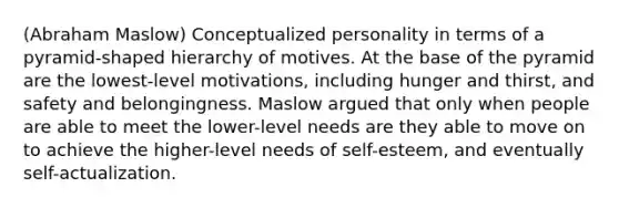 (Abraham Maslow) Conceptualized personality in terms of a pyramid-shaped hierarchy of motives. At the base of the pyramid are the lowest-level motivations, including hunger and thirst, and safety and belongingness. Maslow argued that only when people are able to meet the lower-level needs are they able to move on to achieve the higher-level needs of self-esteem, and eventually self-actualization.