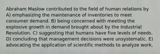 Abraham Maslow contributed to the field of human relations by A) emphasizing the maintenance of inventories to meet consumer demand. B) being concerned with meeting the explosive growth in demand brought about by the Industrial Revolution. C) suggesting that humans have five levels of needs. D) concluding that management decisions were unsystematic. E) advocating the application of scientific methods to analyze work.