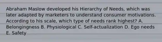 Abraham Maslow developed his Hierarchy of Needs, which was later adapted by marketers to understand consumer motivations. According to his scale, which type of needs rank highest? A. Belongingness B. Physiological C. Self-actualization D. Ego needs E. Safety