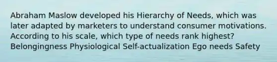 Abraham Maslow developed his Hierarchy of Needs, which was later adapted by marketers to understand consumer motivations. According to his scale, which type of needs rank highest? Belongingness Physiological Self-actualization Ego needs Safety