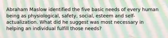 Abraham Maslow identified the five basic needs of every human being as physiological, safety, social, esteem and self-actualization. What did he suggest was most necessary in helping an individual fulfill those needs?