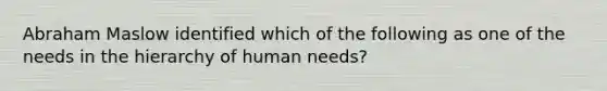 Abraham Maslow identified which of the following as one of the needs in the hierarchy of human needs?