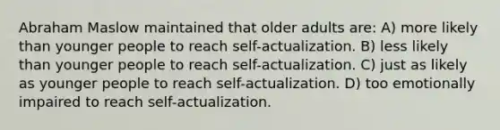 Abraham Maslow maintained that older adults are: A) more likely than younger people to reach self-actualization. B) less likely than younger people to reach self-actualization. C) just as likely as younger people to reach self-actualization. D) too emotionally impaired to reach self-actualization.