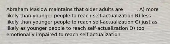 Abraham Maslow maintains that older adults are _____. A) more likely than younger people to reach self-actualization B) less likely than younger people to reach self-actualization C) just as likely as younger people to reach self-actualization D) too emotionally impaired to reach self-actualization