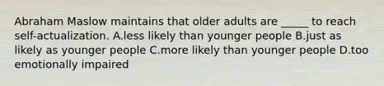 Abraham Maslow maintains that older adults are _____ to reach self-actualization. A.less likely than younger people B.just as likely as younger people C.more likely than younger people D.too emotionally impaired