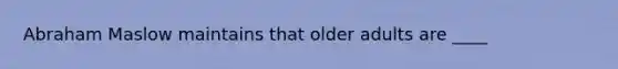 Abraham Maslow maintains that older adults are ____