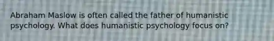 Abraham Maslow is often called the father of humanistic psychology. What does humanistic psychology focus on?