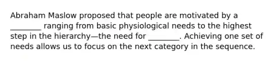 Abraham Maslow proposed that people are motivated by a ________ ranging from basic physiological needs to the highest step in the hierarchy—the need for ________. Achieving one set of needs allows us to focus on the next category in the sequence.