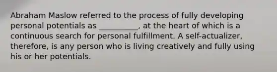 Abraham Maslow referred to the process of fully developing personal potentials as __________, at the heart of which is a continuous search for personal fulfillment. A self-actualizer, therefore, is any person who is living creatively and fully using his or her potentials.