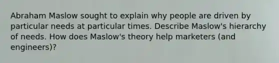 Abraham Maslow sought to explain why people are driven by particular needs at particular times. Describe Maslow's hierarchy of needs. How does Maslow's theory help marketers (and engineers)?