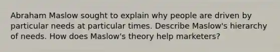 Abraham Maslow sought to explain why people are driven by particular needs at particular times. Describe Maslow's hierarchy of needs. How does Maslow's theory help marketers?