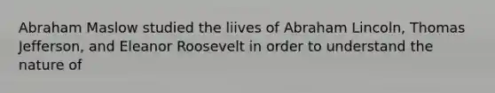 Abraham Maslow studied the liives of Abraham Lincoln, Thomas Jefferson, and Eleanor Roosevelt in order to understand the nature of