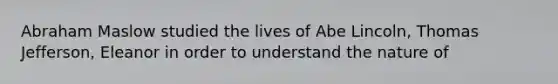 Abraham Maslow studied the lives of Abe Lincoln, Thomas Jefferson, Eleanor in order to understand the nature of