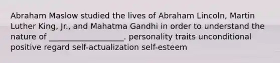 Abraham Maslow studied the lives of Abraham Lincoln, Martin Luther King, Jr., and Mahatma Gandhi in order to understand the nature of ___________________. personality traits unconditional positive regard self-actualization self-esteem