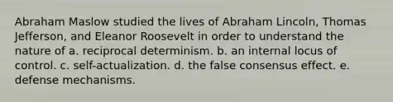 Abraham Maslow studied the lives of Abraham Lincoln, Thomas Jefferson, and Eleanor Roosevelt in order to understand the nature of a. reciprocal determinism. b. an internal locus of control. c. self-actualization. d. the false consensus effect. e. defense mechanisms.