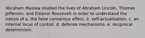 Abraham Maslow studied the lives of Abraham Lincoln, Thomas Jefferson, and Eleanor Roosevelt in order to understand the nature of a. the false consensus effect. b. self-actualization. c. an internal locus of control. d. defense mechanisms. e. reciprocal determinism.