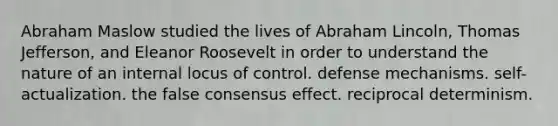 Abraham Maslow studied the lives of Abraham Lincoln, Thomas Jefferson, and Eleanor Roosevelt in order to understand the nature of an internal locus of control. defense mechanisms. self-actualization. the false consensus effect. reciprocal determinism.