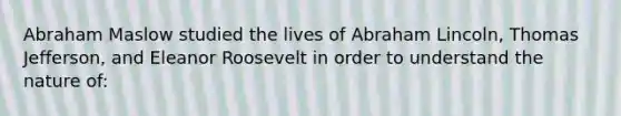 Abraham Maslow studied the lives of Abraham Lincoln, Thomas Jefferson, and Eleanor Roosevelt in order to understand the nature of: