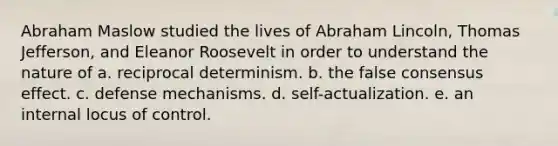 Abraham Maslow studied the lives of Abraham Lincoln, Thomas Jefferson, and Eleanor Roosevelt in order to understand the nature of a. reciprocal determinism. b. the false consensus effect. c. defense mechanisms. d. self-actualization. e. an internal locus of control.