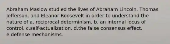 Abraham Maslow studied the lives of Abraham Lincoln, Thomas Jefferson, and Eleanor Roosevelt in order to understand the nature of a. reciprocal determinism. b. an internal locus of control. c.self-actualization. d.the false consensus effect. e.defense mechanisms.