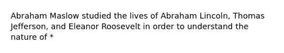 Abraham Maslow studied the lives of Abraham Lincoln, Thomas Jefferson, and Eleanor Roosevelt in order to understand the nature of *