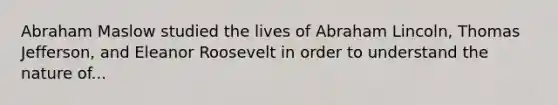 Abraham Maslow studied the lives of Abraham Lincoln, Thomas Jefferson, and Eleanor Roosevelt in order to understand the nature of...