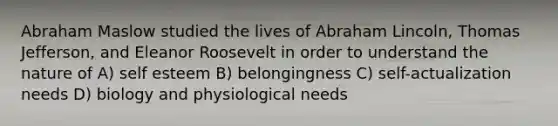 Abraham Maslow studied the lives of Abraham Lincoln, Thomas Jefferson, and Eleanor Roosevelt in order to understand the nature of A) self esteem B) belongingness C) self-actualization needs D) biology and physiological needs