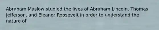 Abraham Maslow studied the lives of Abraham Lincoln, Thomas Jefferson, and Eleanor Roosevelt in order to understand the nature of