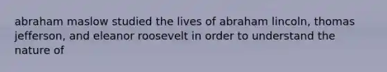 abraham maslow studied the lives of abraham lincoln, thomas jefferson, and eleanor roosevelt in order to understand the nature of