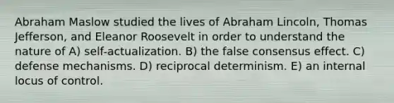 Abraham Maslow studied the lives of Abraham Lincoln, Thomas Jefferson, and Eleanor Roosevelt in order to understand the nature of A) self-actualization. B) the false consensus effect. C) defense mechanisms. D) reciprocal determinism. E) an internal locus of control.