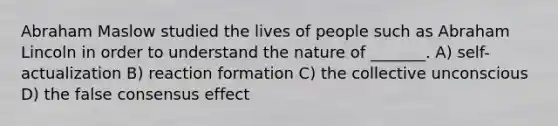 Abraham Maslow studied the lives of people such as Abraham Lincoln in order to understand the nature of _______. A) self-actualization B) reaction formation C) the collective unconscious D) the false consensus effect