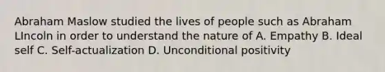 Abraham Maslow studied the lives of people such as Abraham LIncoln in order to understand the nature of A. Empathy B. Ideal self C. Self-actualization D. Unconditional positivity