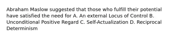 Abraham Maslow suggested that those who fulfill their potential have satisfied the need for A. An external Locus of Control B. Unconditional Positive Regard C. Self-Actualization D. Reciprocal Determinism