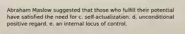 Abraham Maslow suggested that those who fulfill their potential have satisfied the need for c. self-actualization. d. unconditional positive regard. e. an internal locus of control.