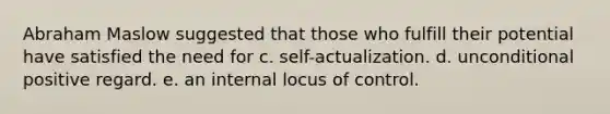 Abraham Maslow suggested that those who fulfill their potential have satisfied the need for c. self-actualization. d. unconditional positive regard. e. an internal locus of control.