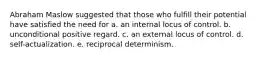 Abraham Maslow suggested that those who fulfill their potential have satisfied the need for a. an internal locus of control. b. unconditional positive regard. c. an external locus of control. d. self-actualization. e. reciprocal determinism.