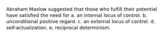 Abraham Maslow suggested that those who fulfill their potential have satisfied the need for a. an internal locus of control. b. unconditional positive regard. c. an external locus of control. d. self-actualization. e. reciprocal determinism.