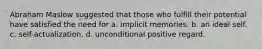 Abraham Maslow suggested that those who fulfill their potential have satisfied the need for a. implicit memories. b. an ideal self. c. self-actualization. d. unconditional positive regard.