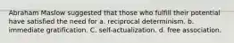 Abraham Maslow suggested that those who fulfill their potential have satisfied the need for a. reciprocal determinism. b. immediate gratification. C. self-actualization. d. free association.