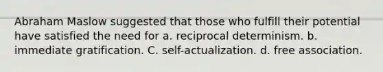 Abraham Maslow suggested that those who fulfill their potential have satisfied the need for a. reciprocal determinism. b. immediate gratification. C. self-actualization. d. free association.