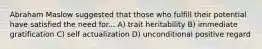 Abraham Maslow suggested that those who fulfill their potential have satisfied the need for... A) trait heritability B) immediate gratification C) self actualization D) unconditional positive regard