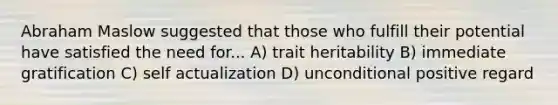 Abraham Maslow suggested that those who fulfill their potential have satisfied the need for... A) trait heritability B) immediate gratification C) self actualization D) unconditional positive regard